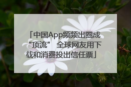 中国App频频出圈成“顶流” 全球网友用下载和消费投出信任票