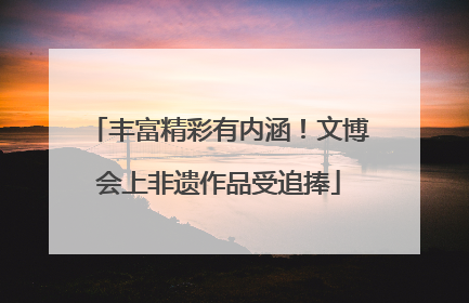 丰富精彩有内涵！文博会上非遗作品受追捧