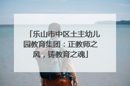 乐山市中区土主幼儿园教育集团：正教师之风，铸教育之魂
