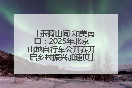 乐骑山间 和美南口：2025年北京山地自行车公开赛开启乡村振兴加速度
