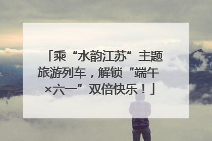 乘“水韵江苏”主题旅游列车，解锁“端午×六一”双倍快乐！