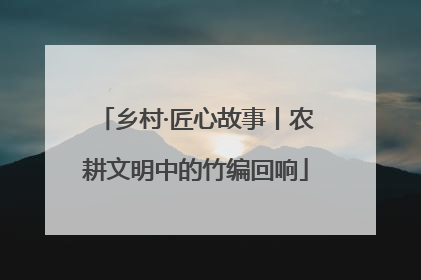 乡村·匠心故事丨农耕文明中的竹编回响