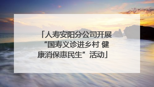人寿安阳分公司开展“国寿义诊进乡村 健康消保惠民生”活动