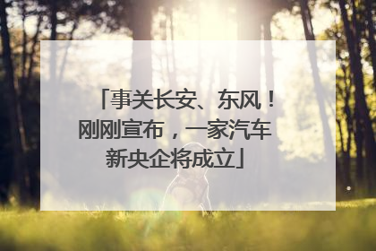 事关长安、东风！刚刚宣布，一家汽车新央企将成立