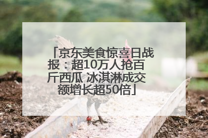 京东美食惊喜日战报：超10万人抢百斤西瓜 冰淇淋成交额增长超50倍