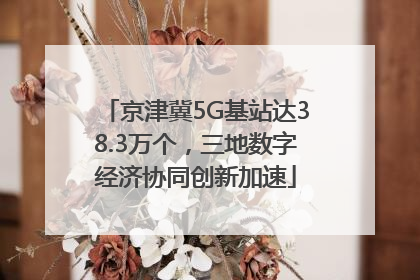 京津冀5G基站达38.3万个，三地数字经济协同创新加速