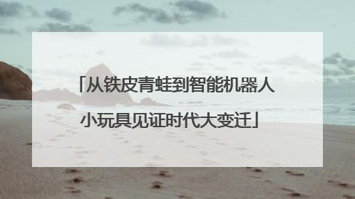 从铁皮青蛙到智能机器人 小玩具见证时代大变迁