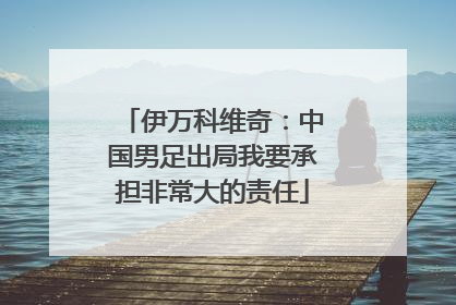 伊万科维奇：中国男足出局我要承担非常大的责任