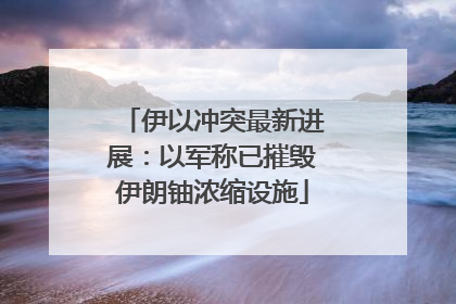 伊以冲突最新进展：以军称已摧毁伊朗铀浓缩设施