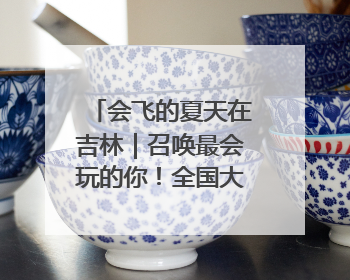 会飞的夏天在吉林｜召唤最会玩的你！全国大学生校园达人吉林探线活动招募中