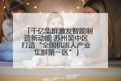 千亿集群激发智能制造新动能 苏州吴中区打造“全国机器人产业集群第一区”