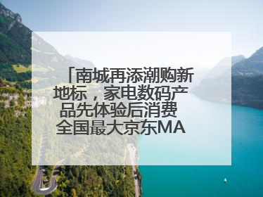 南城再添潮购新地标，家电数码产品先体验后消费 全国最大京东MALL开业