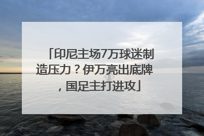 印尼主场7万球迷制造压力？伊万亮出底牌，国足主打进攻