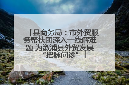 县商务局：市外贸服务帮扶团深入一线解难题 为溆浦县外贸发展“把脉问诊”