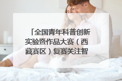 全国青年科普创新实验暨作品大赛（西藏赛区）复赛关注智慧环保等主题