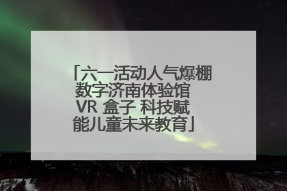 六一活动人气爆棚 数字济南体验馆 VR 盒子 科技赋能儿童未来教育