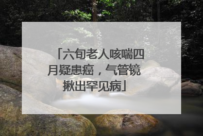 六旬老人咳喘四月疑患癌，气管镜揪出罕见病