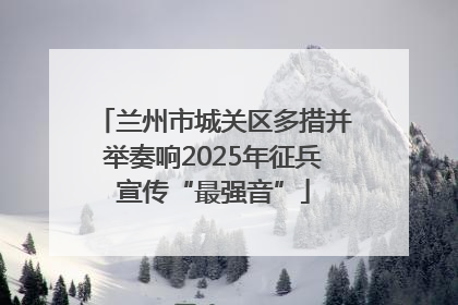 兰州市城关区多措并举奏响2025年征兵宣传“最强音”