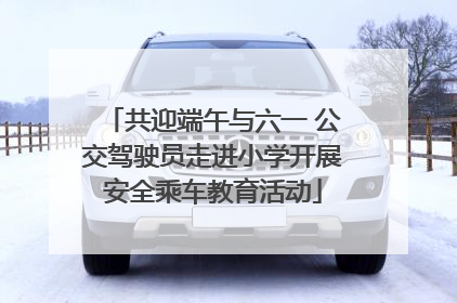 共迎端午与六一 公交驾驶员走进小学开展安全乘车教育活动