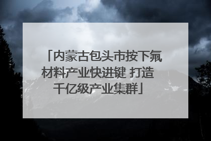 内蒙古包头市按下氟材料产业快进键 打造千亿级产业集群