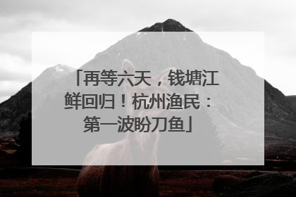 再等六天，钱塘江鲜回归！杭州渔民：第一波盼刀鱼