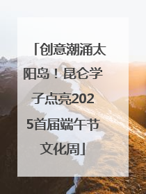 创意潮涌太阳岛！昆仑学子点亮2025首届端午节文化周