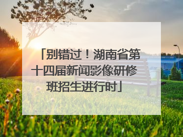 别错过！湖南省第十四届新闻影像研修班招生进行时