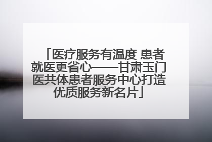 医疗服务有温度 患者就医更省心——甘肃玉门医共体患者服务中心打造优质服务新名片