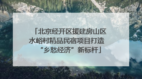 北京经开区援建房山区水峪村精品民宿项目打造“乡愁经济”新标杆