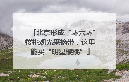 北京形成“环六环”樱桃观光采摘带，这里能买“明星樱桃”