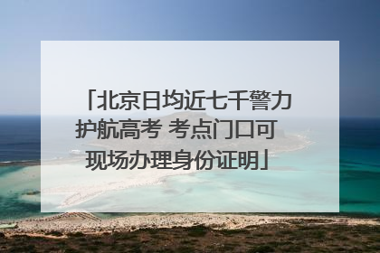 北京日均近七千警力护航高考 考点门口可现场办理身份证明