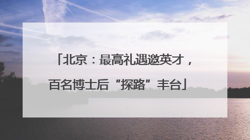 北京：最高礼遇邀英才，百名博士后“探路”丰台