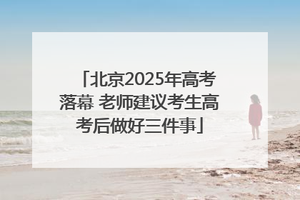 北京2025年高考落幕 老师建议考生高考后做好三件事