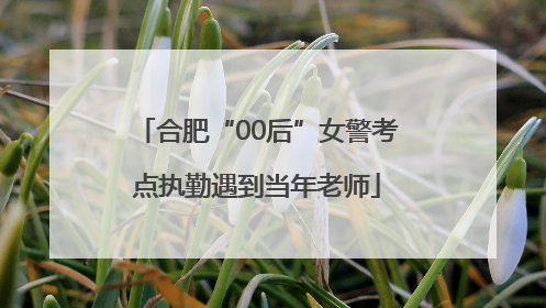 合肥“00后”女警考点执勤遇到当年老师