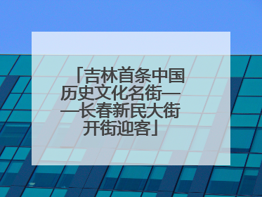 吉林首条中国历史文化名街——长春新民大街开街迎客