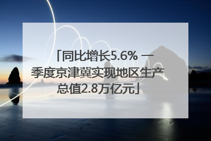 同比增长5.6% 一季度京津冀实现地区生产总值2.8万亿元