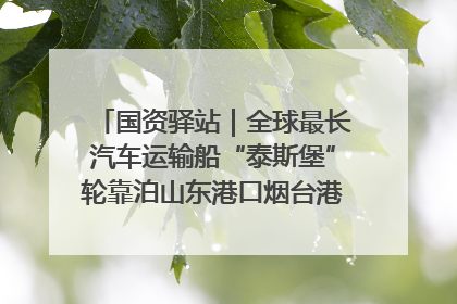 国资驿站｜全球最长汽车运输船“泰斯堡”轮靠泊山东港口烟台港；渤海最大油气平台完成浮托安装
