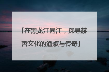 在黑龙江同江，探寻赫哲文化的渔歌与传奇