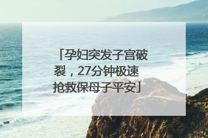 孕妇突发子宫破裂，27分钟极速抢救保母子平安