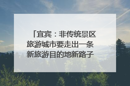 宜宾：非传统景区旅游城市要走出一条新旅游目的地新路子｜话锦绣·说安逸