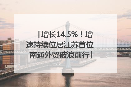 增长14.5%！增速持续位居江苏首位 南通外贸破浪前行