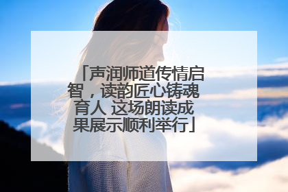 声润师道传情启智，读韵匠心铸魂育人 这场朗读成果展示顺利举行