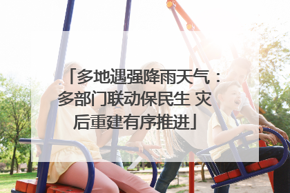 多地遇强降雨天气：多部门联动保民生 灾后重建有序推进