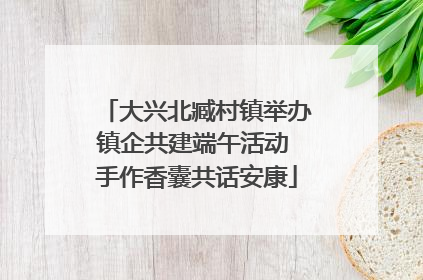 大兴北臧村镇举办镇企共建端午活动 手作香囊共话安康