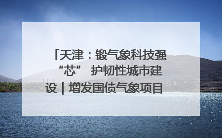 天津：锻气象科技强“芯” 护韧性城市建设｜增发国债气象项目落地见效系列报道