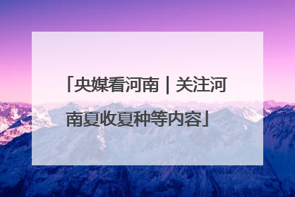 央媒看河南｜关注河南夏收夏种等内容