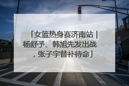 女篮热身赛济南站｜杨舒予、韩旭先发出战，张子宇替补待命