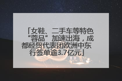 女鞋、二手车等特色“蓉品”加速出海，成都经贸代表团欧洲中东行签单逾3.7亿元