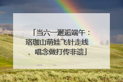 当六一邂逅端午：珞珈山萌娃飞针走线、唱念做打传非遗