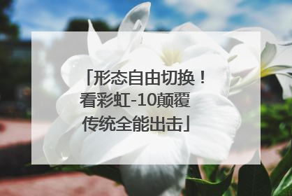 形态自由切换！看彩虹-10颠覆传统全能出击